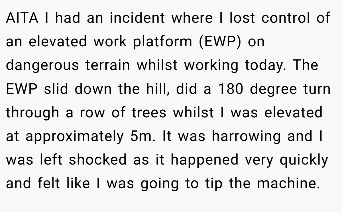AITA I had an incident where I lost control of an elevated work platform (EWP) on dangerous terrain whilst working today. The EWP slid down the hill, did a 180 degree turn through a row of trees whilst I was elevated at approximately 5m. It was harrowing and I was left shocked as it happened very quickly and felt like I was going to tip the machine.
