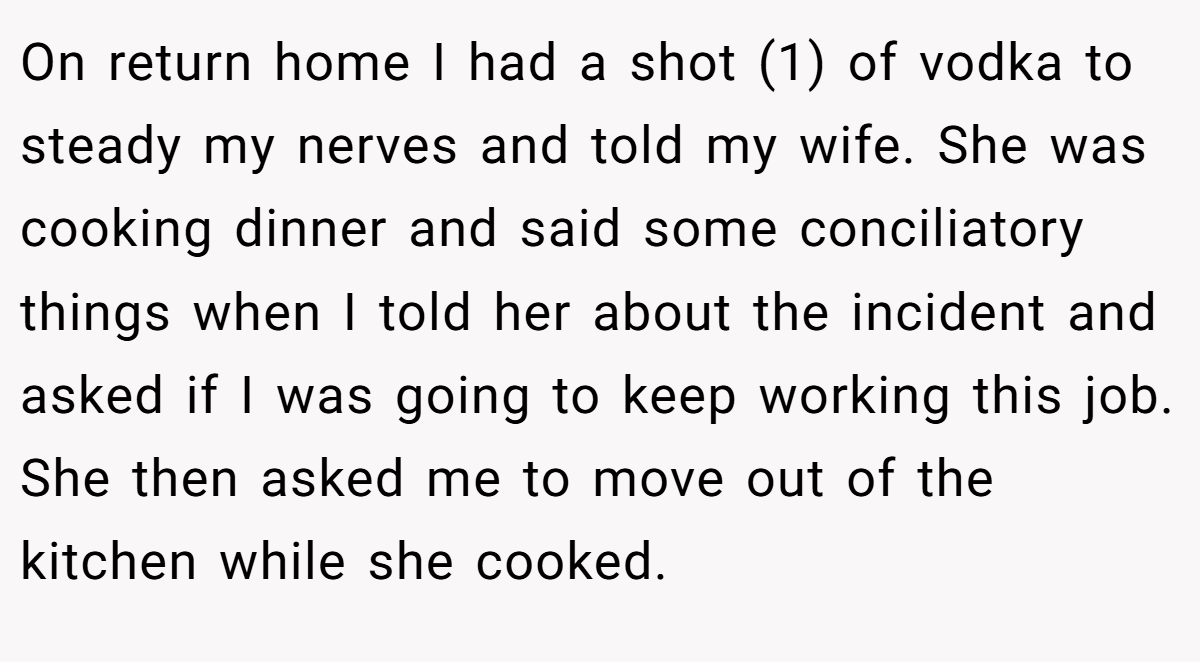 On return home I had a shot (1) of vodka to steady my nerves and told my wife. She was cooking dinner and said some conciliatory things when I told her about the incident and asked if I was going to keep working this job. She then asked me to move out of the kitchen while she cooked.