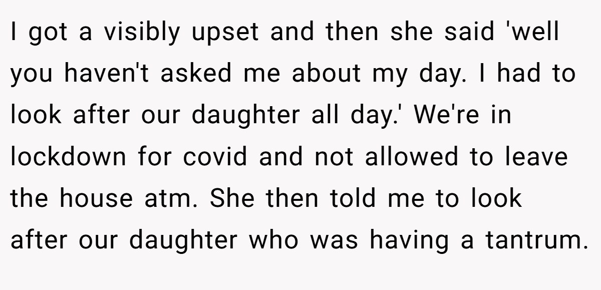 I got a visibly upset and then she said 'well you haven't asked me about my day. I had to look after our daughter all day.' We're in lockdown for covid and not allowed to leave the house atm. She then told me to look after our daughter who was having a tantrum.