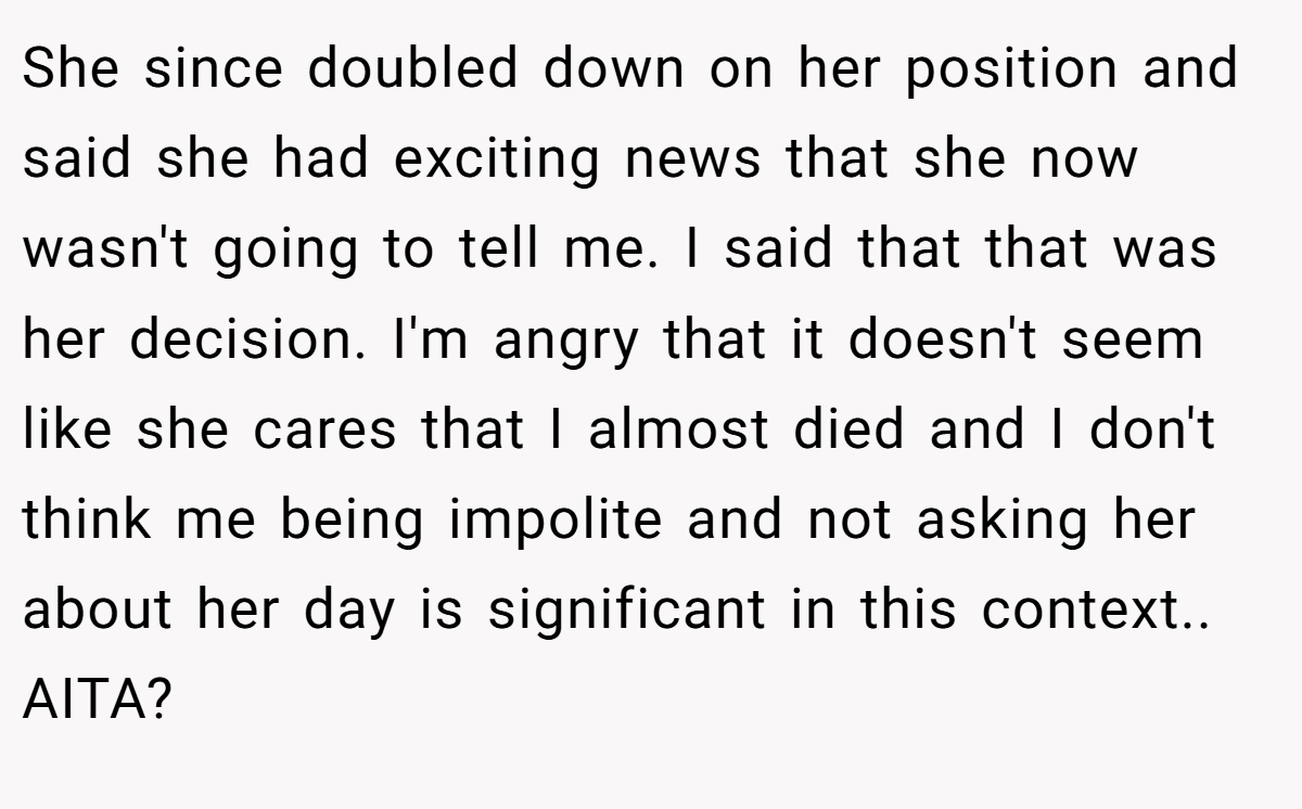 She since doubled down on her position and said she had exciting news that she now wasn't going to tell me. I said that that was her decision. I'm angry that it doesn't seem like she cares that I almost died and I don't think me being impolite and not asking her about her day is significant in this context.. AITA?