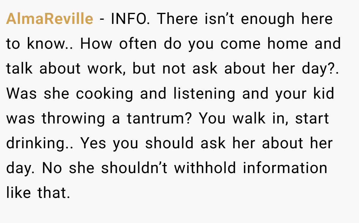 AlmaReville - INFO. There isn’t enough here to know.. How often do you come home and talk about work, but not ask about her day?. Was she cooking and listening and your kid was throwing a tantrum? You walk in, start drinking.. Yes you should ask her about her day. No she shouldn’t withhold information like that.