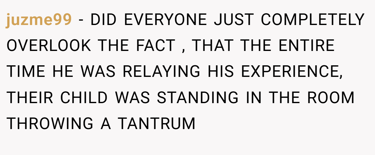 juzme99 - DID EVERYONE JUST COMPLETELY OVERLOOK THE FACT , THAT THE ENTIRE TIME HE WAS RELAYING HIS EXPERIENCE, THEIR CHILD WAS STANDING IN THE ROOM THROWING A TANTRUM