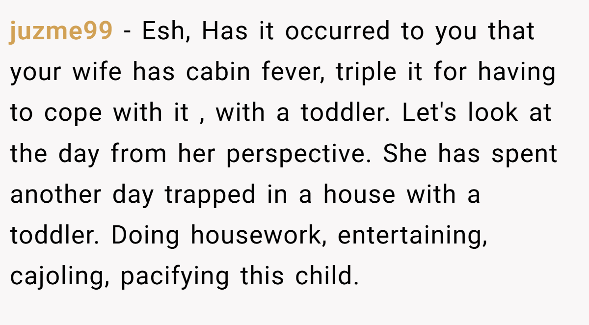juzme99 - Esh, Has it occurred to you that your wife has cabin fever, triple it for having to cope with it , with a toddler. Let's look at the day from her perspective. She has spent another day trapped in a house with a toddler. Doing housework, entertaining, cajoling, pacifying this child.