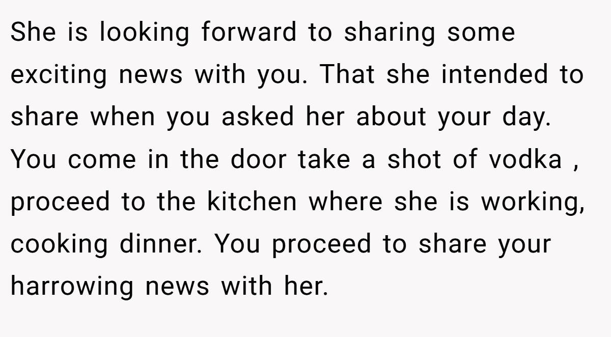 She is looking forward to sharing some exciting news with you. That she intended to share when you asked her about your day. You come in the door take a shot of vodka , proceed to the kitchen where she is working, cooking dinner. You proceed to share your harrowing news with her.