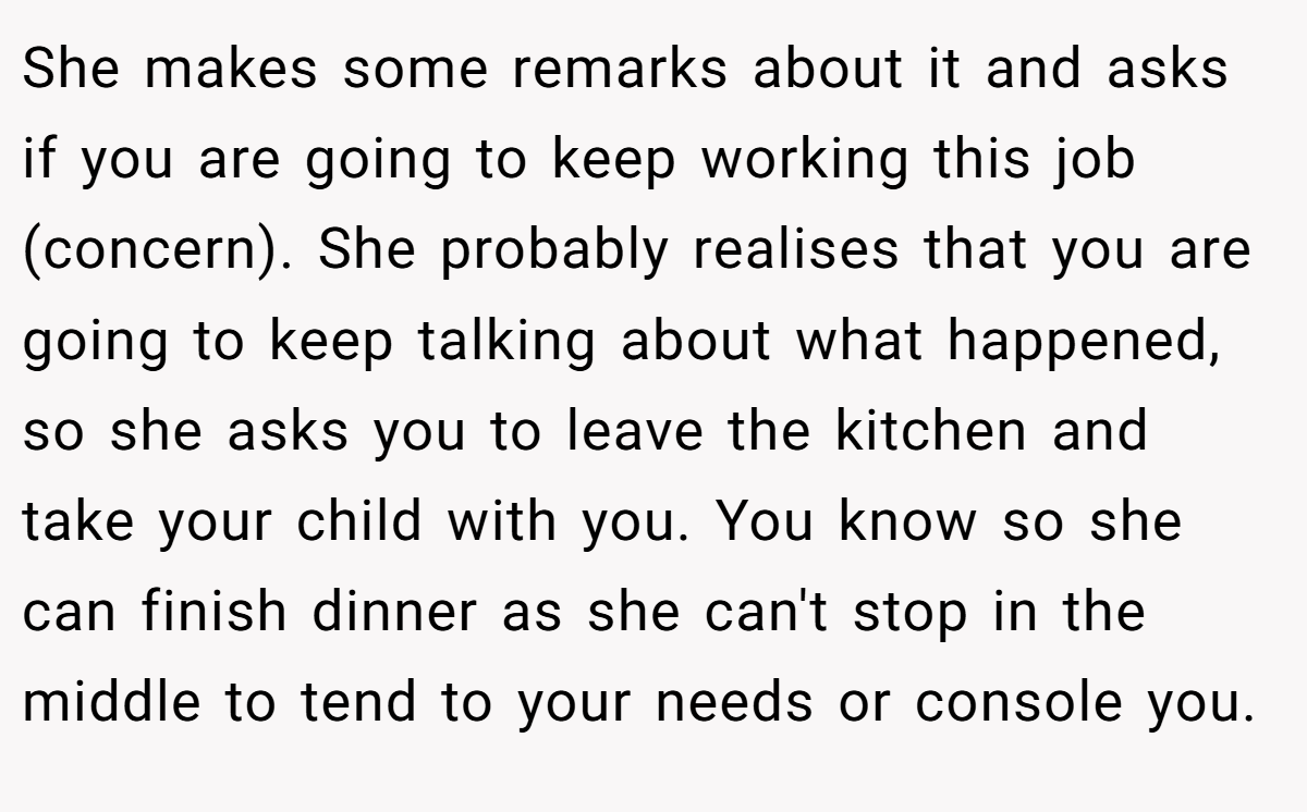 She makes some remarks about it and asks if you are going to keep working this job (concern). She probably realises that you are going to keep talking about what happened, so she asks you to leave the kitchen and take your child with you. You know so she can finish dinner as she can't stop in the middle to tend to your needs or console you.