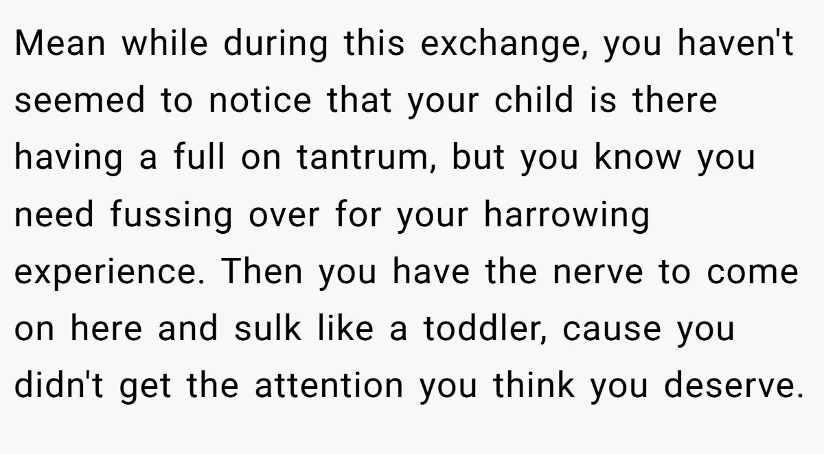 Mean while during this exchange, you haven't seemed to notice that your child is there having a full on tantrum, but you know you need fussing over for your harrowing experience. Then you have the nerve to come on here and sulk like a toddler, cause you didn't get the attention you think you deserve.