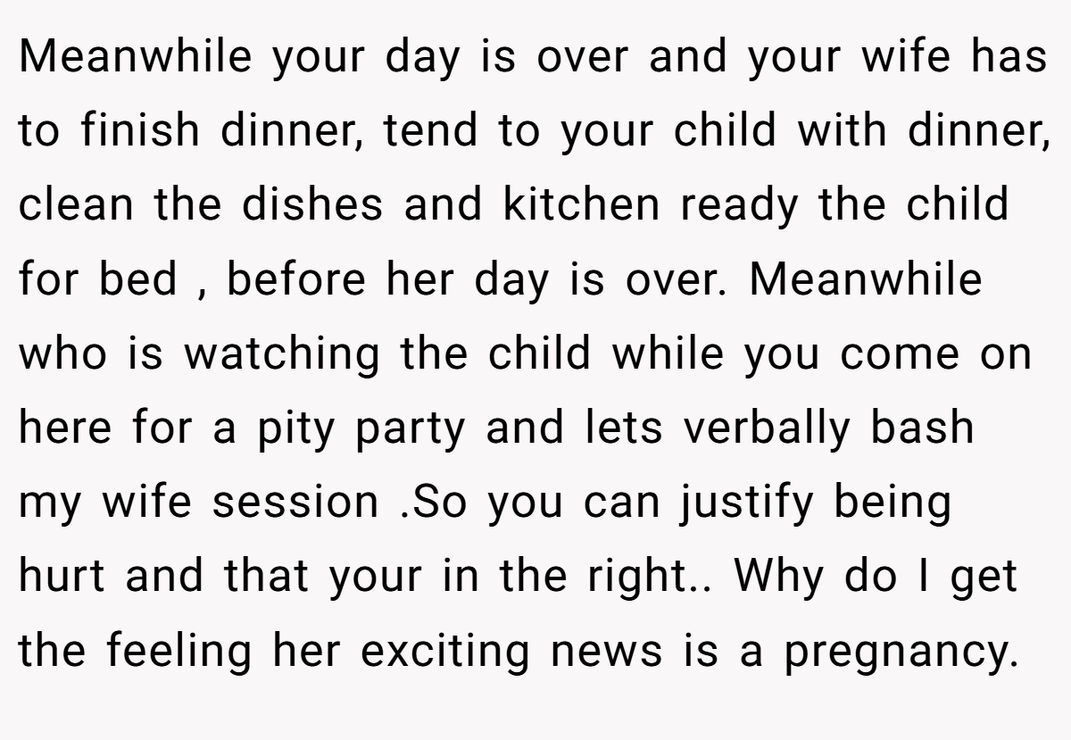 Meanwhile your day is over and your wife has to finish dinner, tend to your child with dinner, clean the dishes and kitchen ready the child for bed , before her day is over. Meanwhile who is watching the child while you come on here for a pity party and lets verbally bash my wife session .So you can justify being hurt and that your in the right.. Why do I get the feeling her exciting news is a pregnancy.