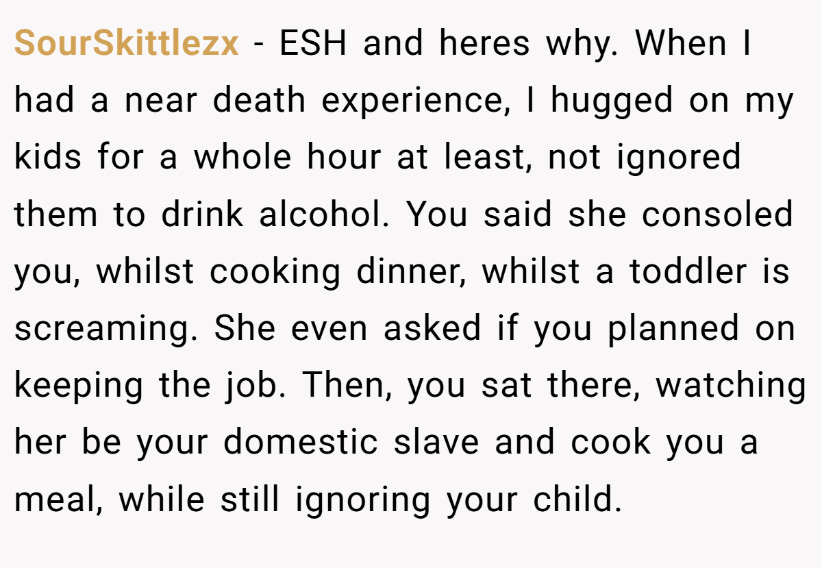 SourSkittlezx - ESH and heres why. When I had a near death experience, I hugged on my kids for a whole hour at least, not ignored them to drink alcohol. You said she consoled you, whilst cooking dinner, whilst a toddler is screaming. She even asked if you planned on keeping the job. Then, you sat there, watching her be your domestic slave and cook you a meal, while still ignoring your child.