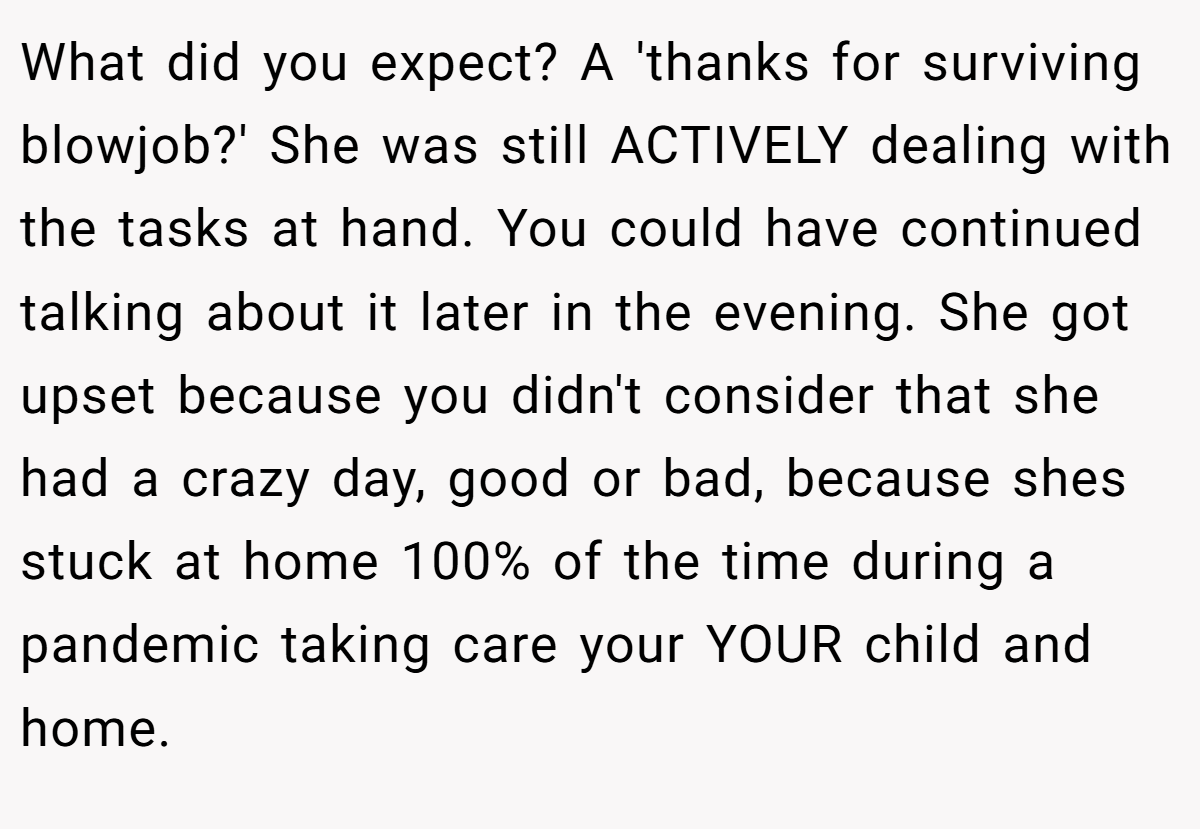 What did you expect? A 'thanks for surviving blowjob?' She was still ACTIVELY dealing with the tasks at hand. You could have continued talking about it later in the evening. She got upset because you didn't consider that she had a crazy day, good or bad, because shes stuck at home 100% of the time during a pandemic taking care your YOUR child and home.