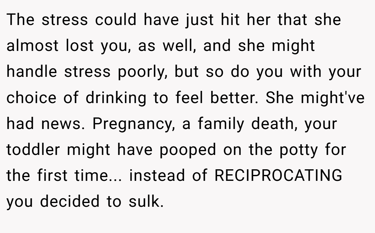 The stress could have just hit her that she almost lost you, as well, and she might handle stress poorly, but so do you with your choice of drinking to feel better. She might've had news. Pregnancy, a family death, your toddler might have pooped on the potty for the first time... instead of RECIPROCATING you decided to sulk.