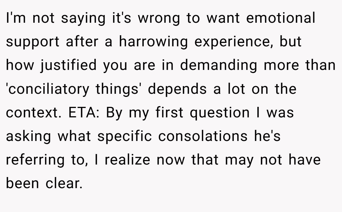 I'm not saying it's wrong to want emotional support after a harrowing experience, but how justified you are in demanding more than 'conciliatory things' depends a lot on the context. ETA: By my first question I was asking what specific consolations he's referring to, I realize now that may not have been clear.