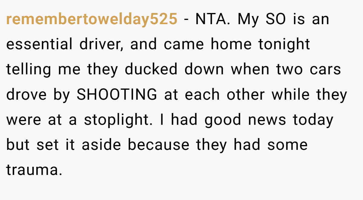 remembertowelday525 - NTA. My SO is an essential driver, and came home tonight telling me they ducked down when two cars drove by SHOOTING at each other while they were at a stoplight. I had good news today but set it aside because they had some trauma.