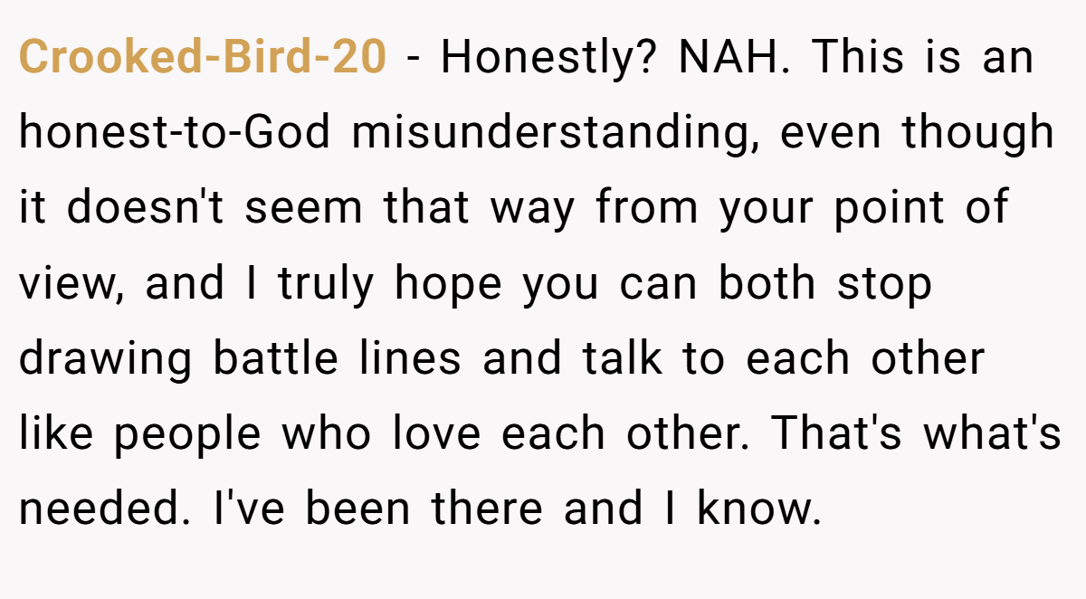 Crooked-Bird-20 - Honestly? NAH. This is an honest-to-God misunderstanding, even though it doesn't seem that way from your point of view, and I truly hope you can both stop drawing battle lines and talk to each other like people who love each other. That's what's needed. I've been there and I know.