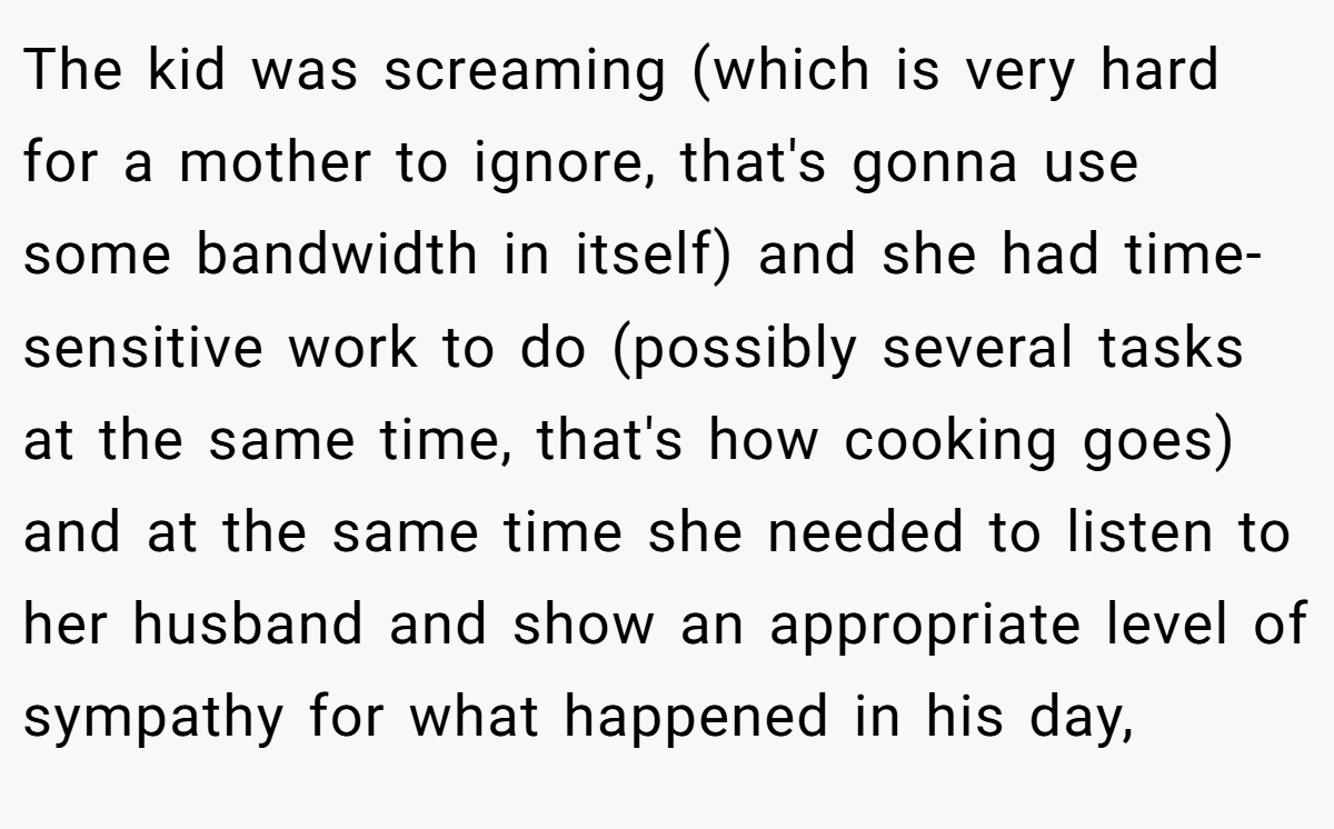 The kid was screaming (which is very hard for a mother to ignore, that's gonna use some bandwidth in itself) and she had time-sensitive work to do (possibly several tasks at the same time, that's how cooking goes) and at the same time she needed to listen to her husband and show an appropriate level of sympathy for what happened in his day,