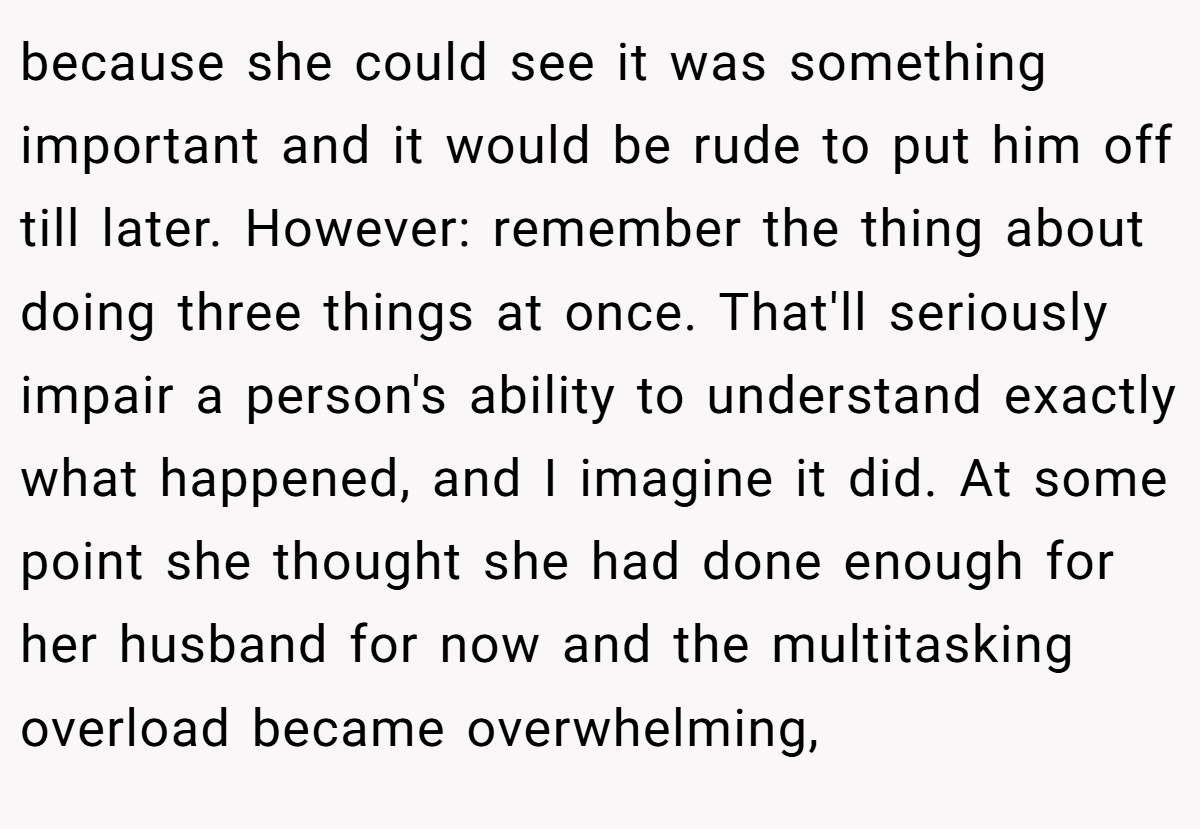 because she could see it was something important and it would be rude to put him off till later. However: remember the thing about doing three things at once. That'll seriously impair a person's ability to understand exactly what happened, and I imagine it did. At some point she thought she had done enough for her husband for now and the multitasking overload became overwhelming,