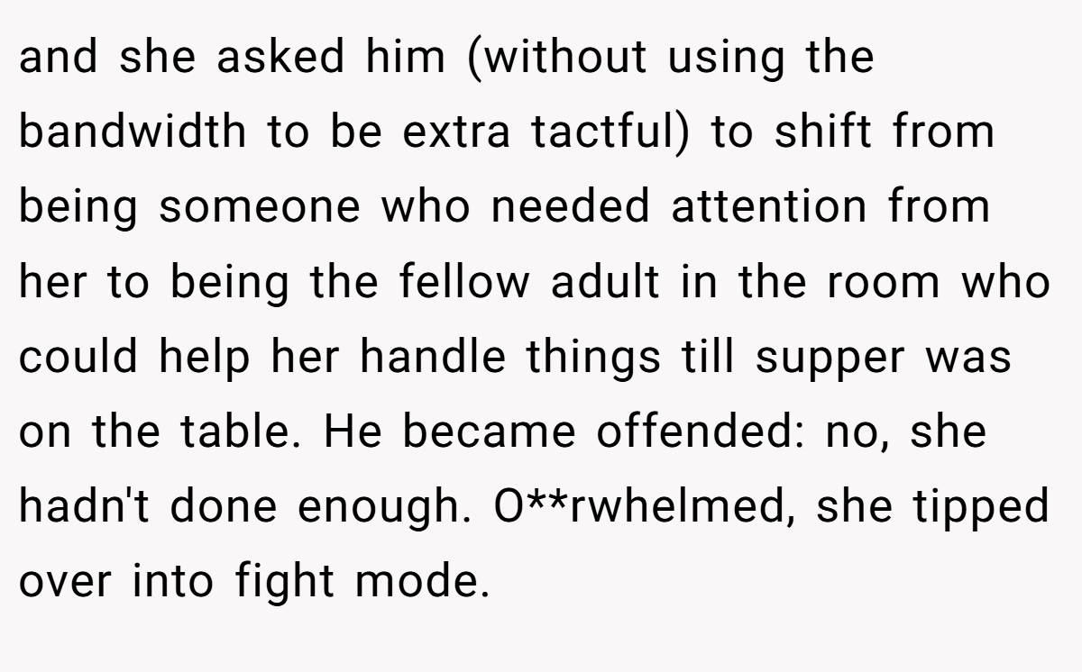 and she asked him (without using the bandwidth to be extra tactful) to shift from being someone who needed attention from her to being the fellow adult in the room who could help her handle things till supper was on the table. He became offended: no, she hadn't done enough. O**rwhelmed, she tipped over into fight mode.