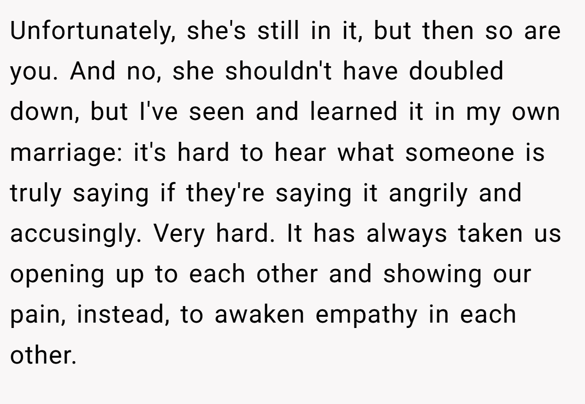 Unfortunately, she's still in it, but then so are you. And no, she shouldn't have doubled down, but I've seen and learned it in my own marriage: it's hard to hear what someone is truly saying if they're saying it angrily and accusingly. Very hard. It has always taken us opening up to each other and showing our pain, instead, to awaken empathy in each other.