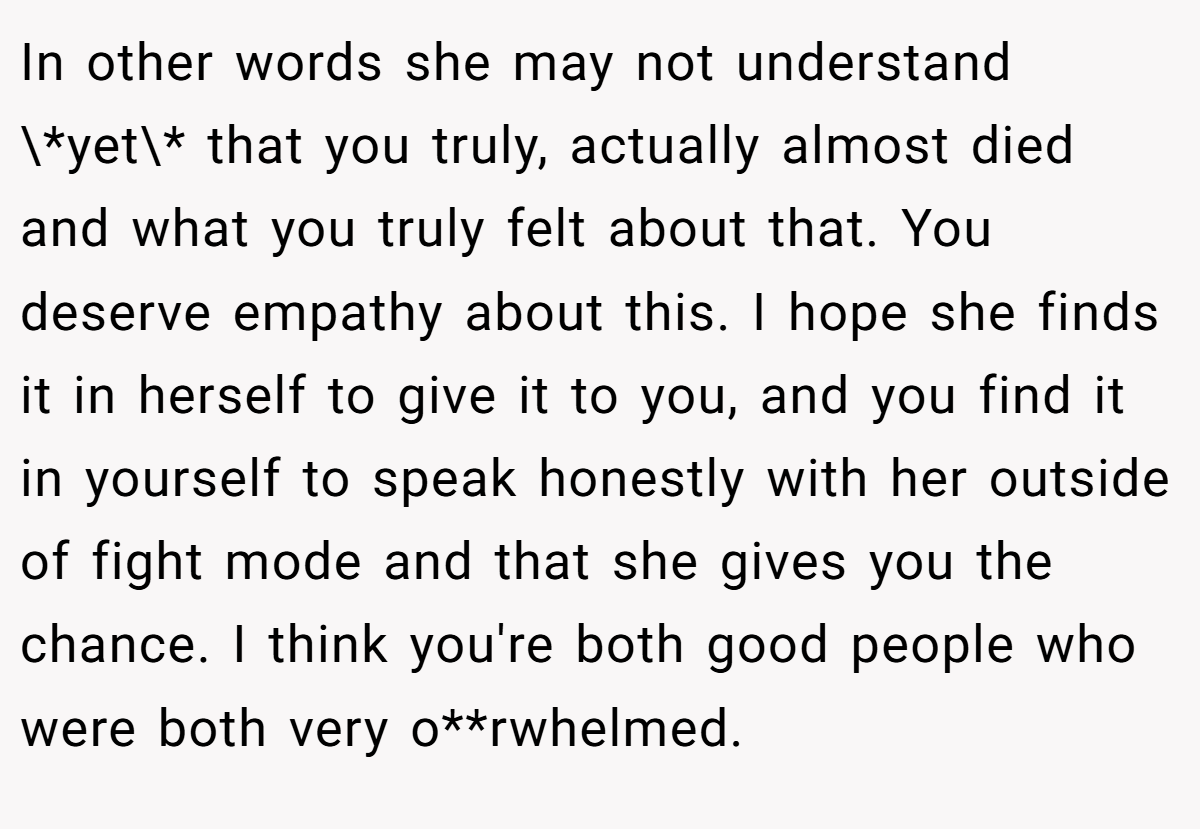 In other words she may not understand \*yet\* that you truly, actually almost died and what you truly felt about that. You deserve empathy about this. I hope she finds it in herself to give it to you, and you find it in yourself to speak honestly with her outside of fight mode and that she gives you the chance. I think you're both good people who were both very o**rwhelmed.