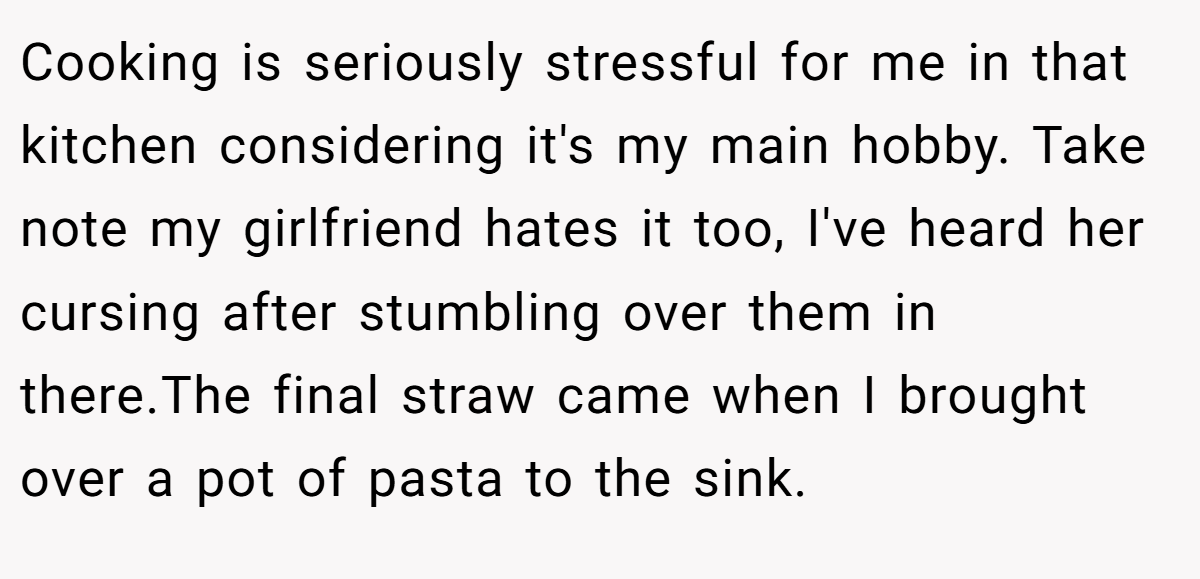 Cooking is seriously stressful for me in that kitchen considering it's my main hobby. Take note my girlfriend hates it too, I've heard her cursing after stumbling over them in there.The final straw came when I brought over a pot of pasta to the sink.