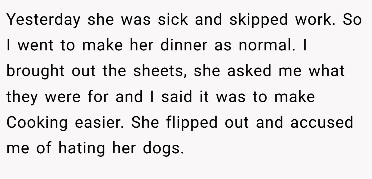 Yesterday she was sick and skipped work. So I went to make her dinner as normal. I brought out the sheets, she asked me what they were for and I said it was to make Cooking easier. She flipped out and accused me of hating her dogs.