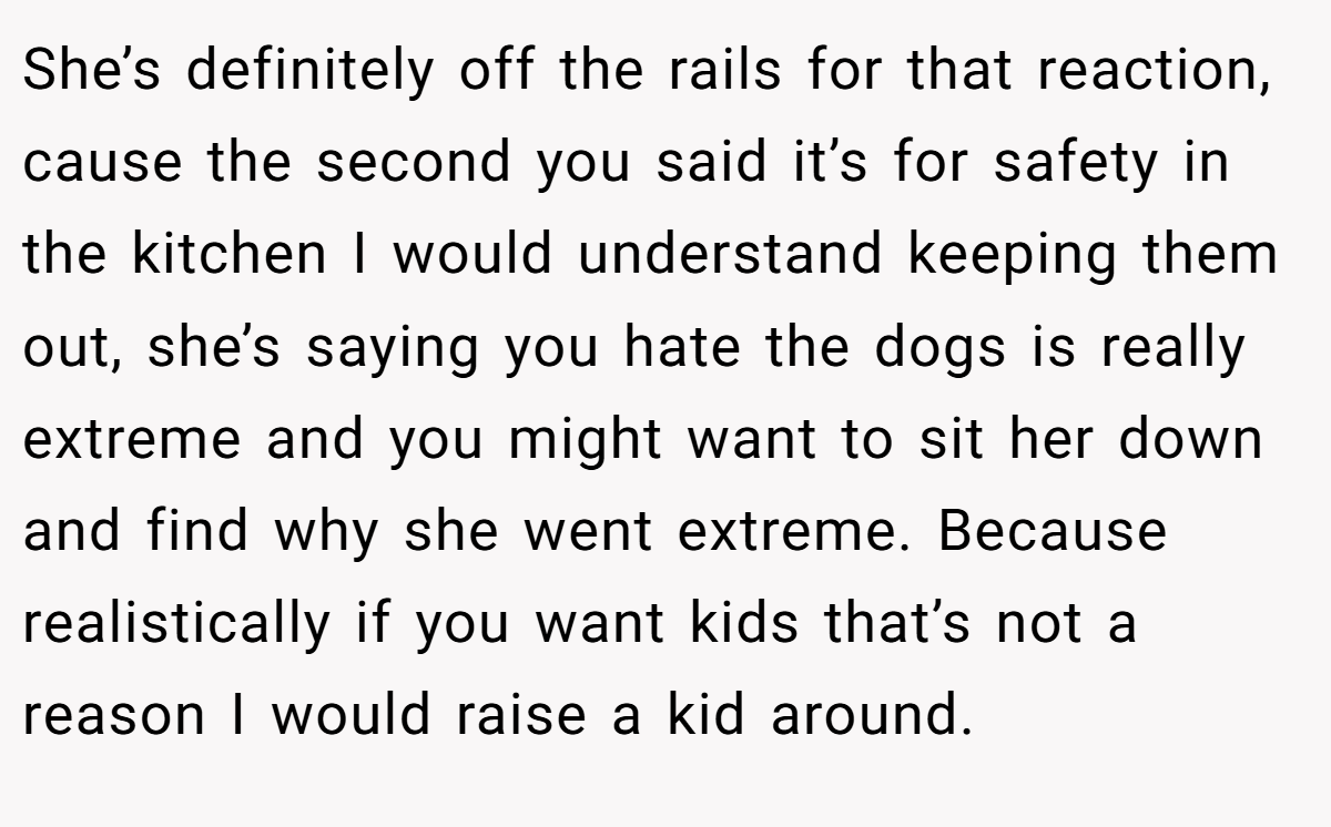 She’s definitely off the rails for that reaction, cause the second you said it’s for safety in the kitchen I would understand keeping them out, she’s saying you hate the dogs is really extreme and you might want to sit her down and find why she went extreme. Because realistically if you want kids that’s not a reason I would raise a kid around.