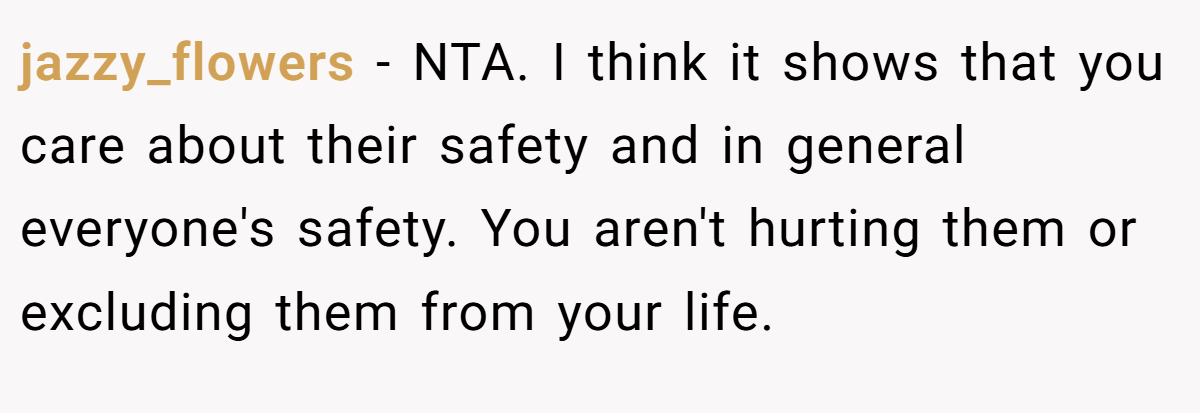 jazzy_flowers - NTA. I think it shows that you care about their safety and in general everyone's safety. You aren't hurting them or excluding them from your life.