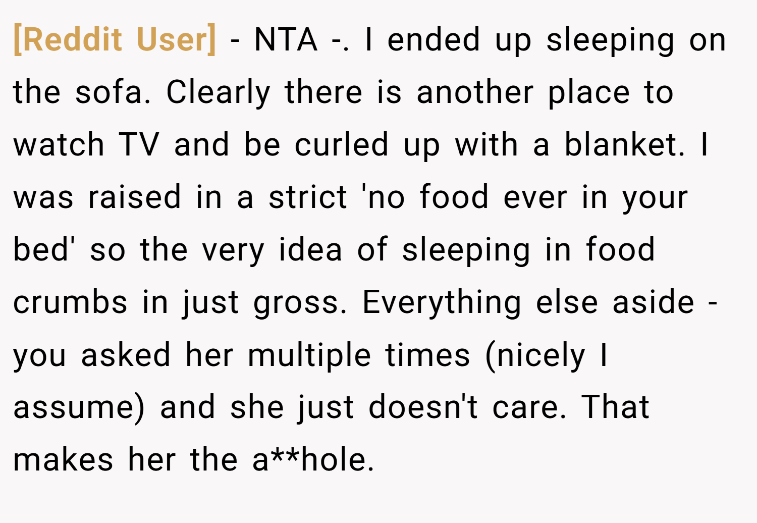 [Reddit User] − NTA -. I ended up sleeping on the sofa. Clearly there is another place to watch TV and be curled up with a blanket. I was raised in a strict 'no food ever in your bed' so the very idea of sleeping in food crumbs in just gross. Everything else aside - you asked her multiple times (nicely I assume) and she just doesn't care. That makes her the a**hole.