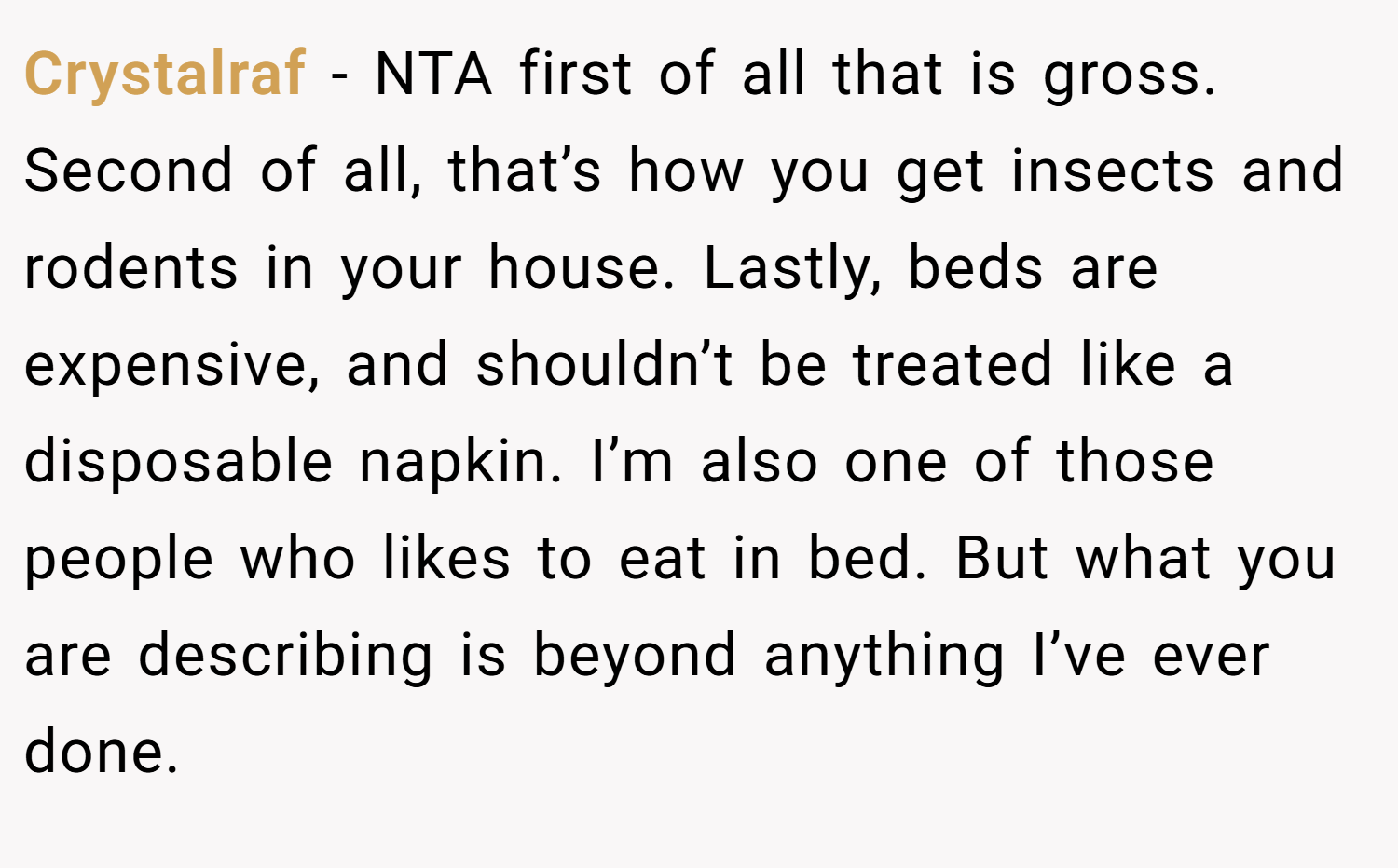 Crystalraf − NTA first of all that is gross. Second of all, that’s how you get insects and rodents in your house. Lastly, beds are expensive, and shouldn’t be treated like a disposable napkin. I’m also one of those people who likes to eat in bed. But what you are describing is beyond anything I’ve ever done.