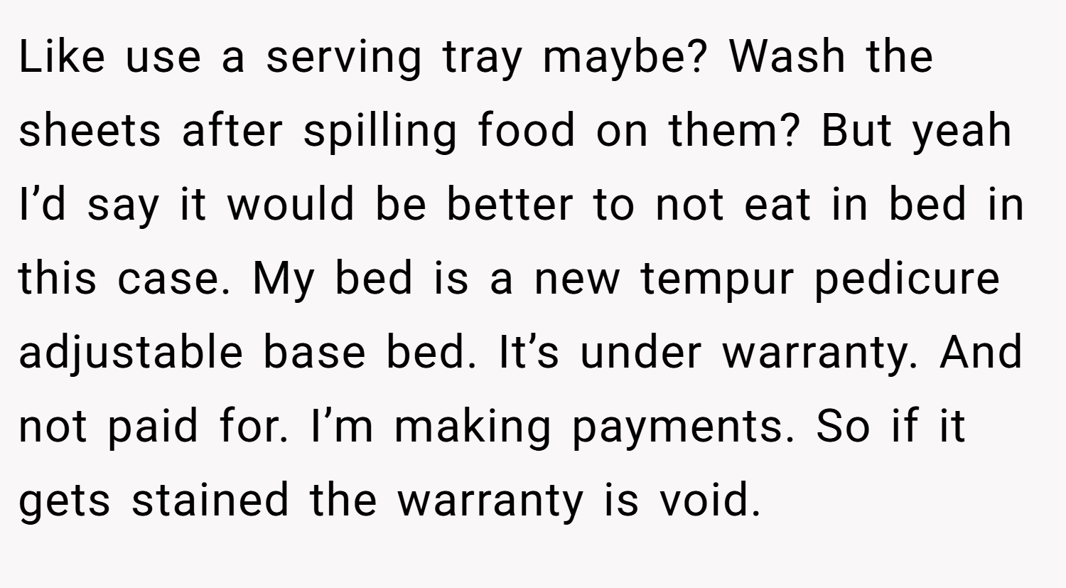 Like use a serving tray maybe? Wash the sheets after spilling food on them? But yeah I’d say it would be better to not eat in bed in this case. My bed is a new tempur pedicure adjustable base bed. It’s under warranty. And not paid for. I’m making payments. So if it gets stained the warranty is void.
