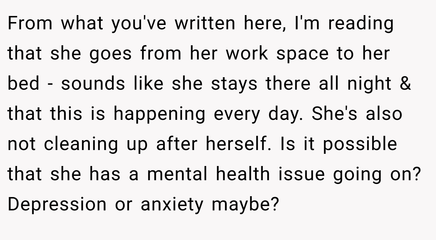 From what you've written here, I'm reading that she goes from her work space to her bed - sounds like she stays there all night & that this is happening every day. She's also not cleaning up after herself. Is it possible that she has a mental health issue going on? Depression or anxiety maybe?
