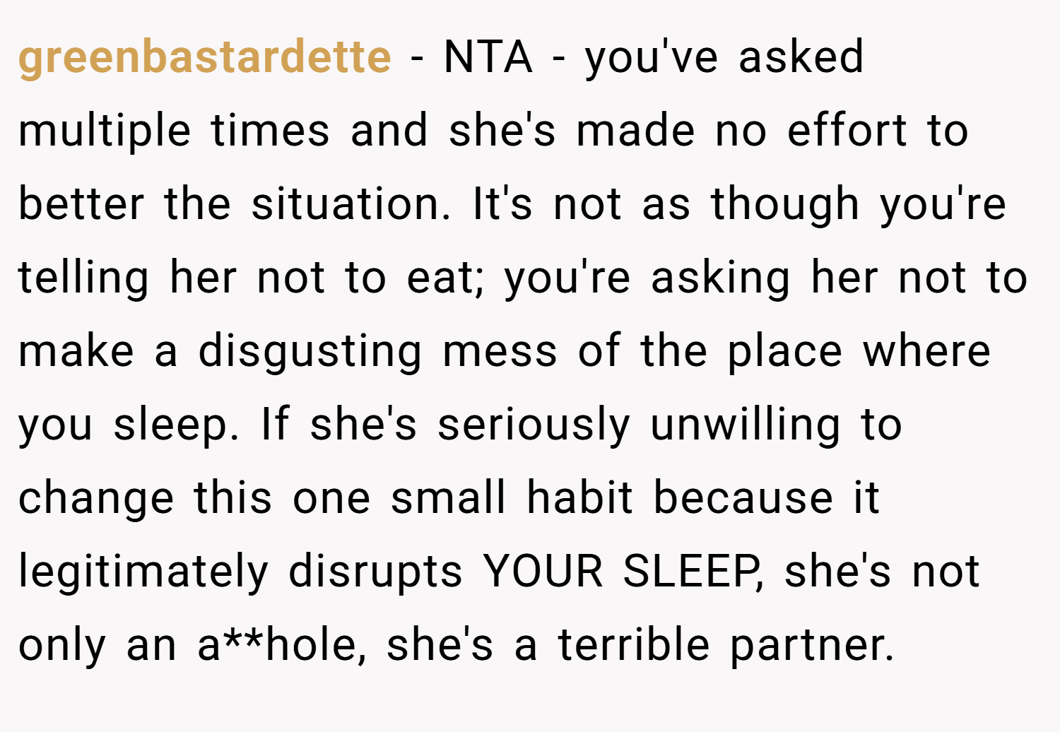 greenbastardette − NTA - you've asked multiple times and she's made no effort to better the situation. It's not as though you're telling her not to eat; you're asking her not to make a disgusting mess of the place where you sleep. If she's seriously unwilling to change this one small habit because it legitimately disrupts YOUR SLEEP, she's not only an a**hole, she's a terrible partner.