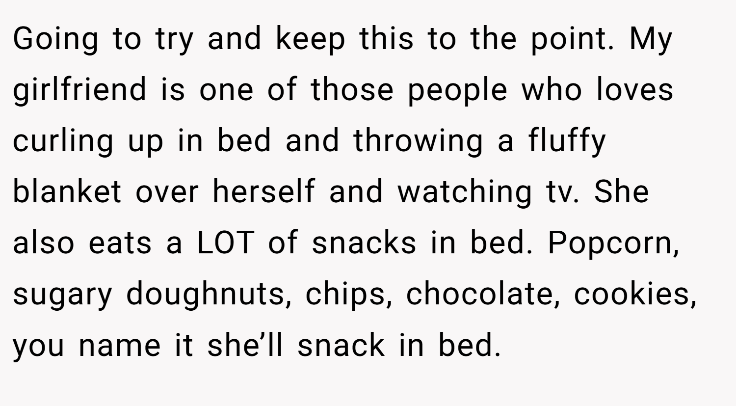 Going to try and keep this to the point. My girlfriend is one of those people who loves curling up in bed and throwing a fluffy blanket over herself and watching tv. She also eats a LOT of snacks in bed. Popcorn, sugary doughnuts, chips, chocolate, cookies, you name it she’ll snack in bed.
