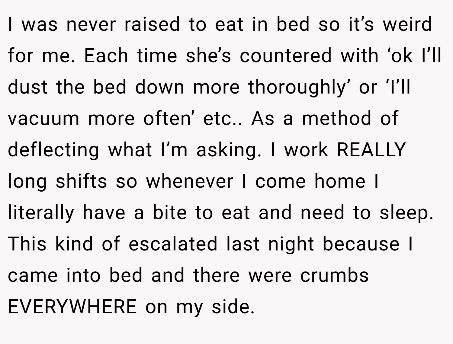 I was never raised to eat in bed so it’s weird for me. Each time she’s countered with ‘ok I’ll dust the bed down more thoroughly’ or ‘I’ll vacuum more often’ etc.. As a method of deflecting what I’m asking. I work REALLY long shifts so whenever I come home I literally have a bite to eat and need to sleep. This kind of escalated last night because I came into bed and there were crumbs EVERYWHERE on my side.
