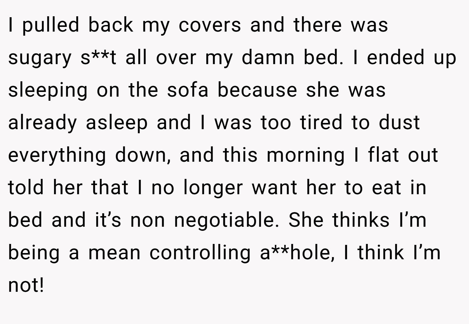 I pulled back my covers and there was sugary s**t all over my damn bed. I ended up sleeping on the sofa because she was already asleep and I was too tired to dust everything down, and this morning I flat out told her that I no longer want her to eat in bed and it’s non negotiable. She thinks I’m being a mean controlling a**hole, I think I’m not!