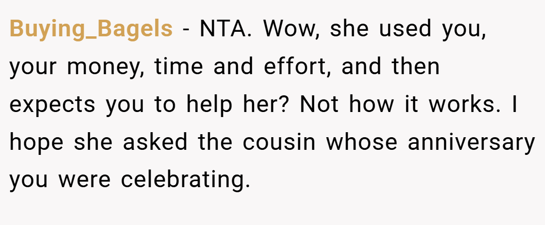 Buying_Bagels − NTA. Wow, she used you, your money, time and effort, and then expects you to help her? Not how it works. I hope she asked the cousin whose anniversary you were celebrating.