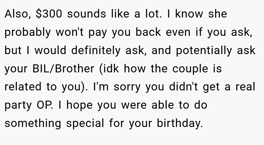 Also, $300 sounds like a lot. I know she probably won't pay you back even if you ask, but I would definitely ask, and potentially ask your BIL/Brother (idk how the couple is related to you). I'm sorry you didn't get a real party OP. I hope you were able to do something special for your birthday.
