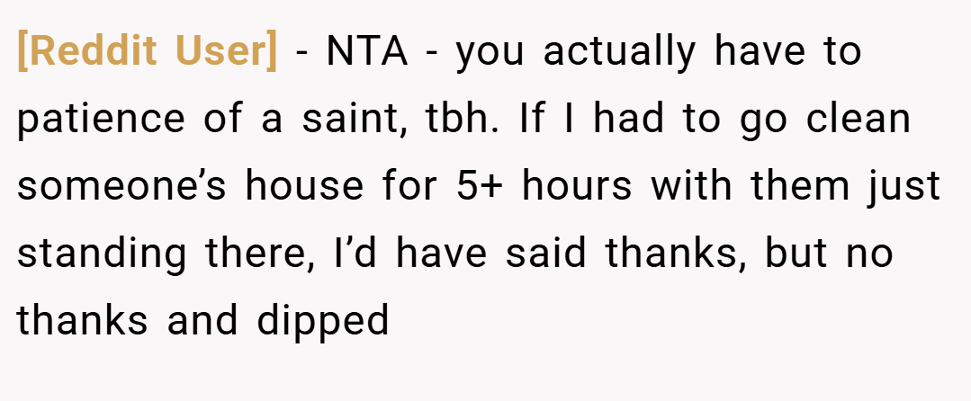 [Reddit User] − NTA - you actually have to patience of a saint, tbh. If I had to go clean someone’s house for 5+ hours with them just standing there, I’d have said thanks, but no thanks and dipped