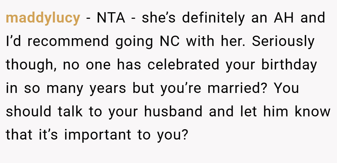 maddylucy − NTA - she’s definitely an AH and I’d recommend going NC with her. Seriously though, no one has celebrated your birthday in so many years but you’re married? You should talk to your husband and let him know that it’s important to you?