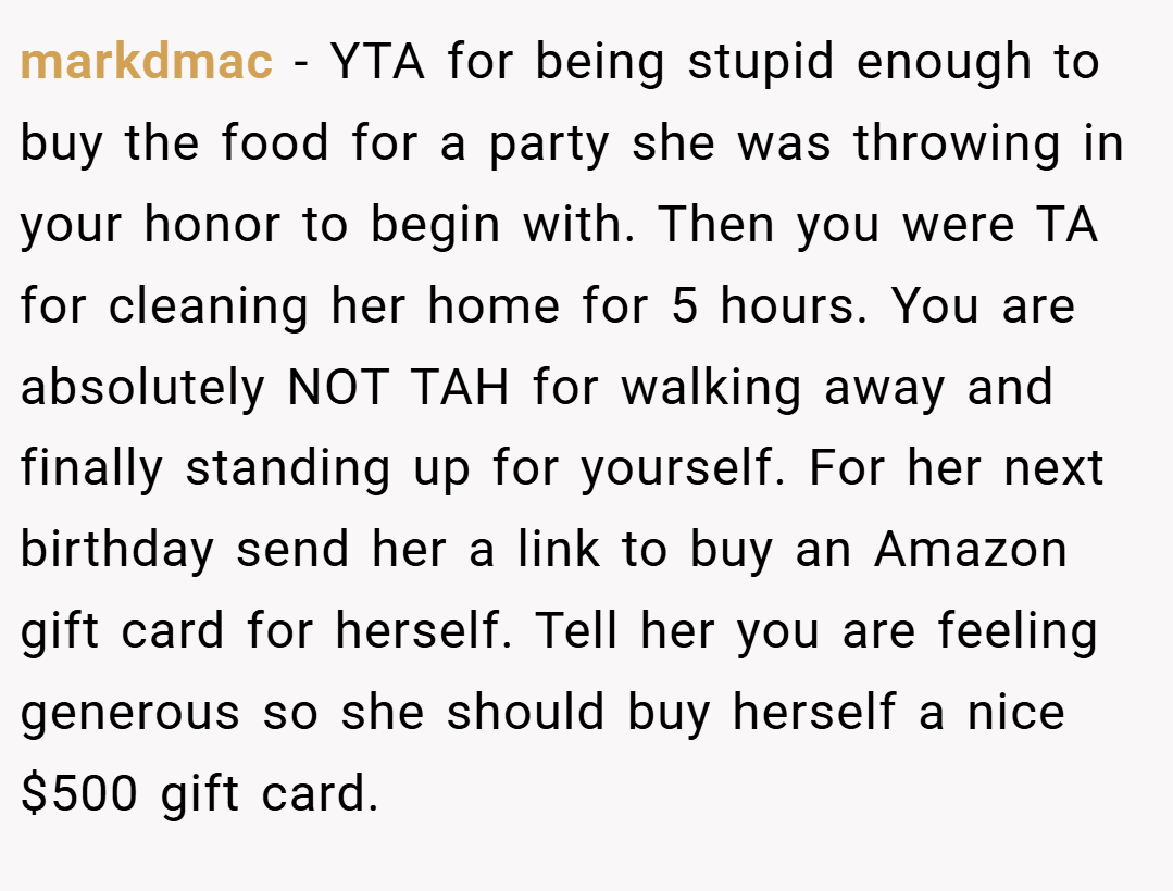 markdmac − YTA for being stupid enough to buy the food for a party she was throwing in your honor to begin with. Then you were TA for cleaning her home for 5 hours. You are absolutely NOT TAH for walking away and finally standing up for yourself. For her next birthday send her a link to buy an Amazon gift card for herself. Tell her you are feeling generous so she should buy herself a nice $500 gift card.