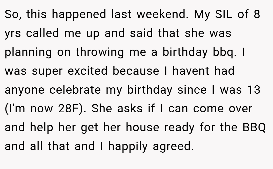So, this happened last weekend. My SIL of 8 yrs called me up and said that she was planning on throwing me a birthday bbq. I was super excited because I havent had anyone celebrate my birthday since I was 13 (I'm now 28F). She asks if I can come over and help her get her house ready for the BBQ and all that and I happily agreed.