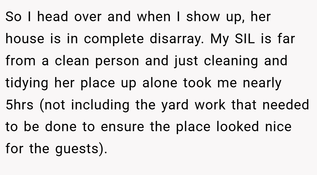 So I head over and when I show up, her house is in complete disarray. My SIL is far from a clean person and just cleaning and tidying her place up alone took me nearly 5hrs (not including the yard work that needed to be done to ensure the place looked nice for the guests).