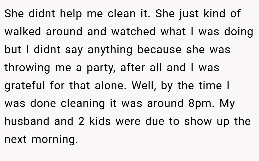She didnt help me clean it. She just kind of walked around and watched what I was doing but I didnt say anything because she was throwing me a party, after all and I was grateful for that alone. Well, by the time I was done cleaning it was around 8pm. My husband and 2 kids were due to show up the next morning.