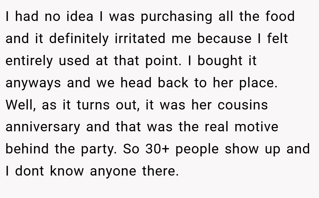 I had no idea I was purchasing all the food and it definitely irritated me because I felt entirely used at that point. I bought it anyways and we head back to her place. Well, as it turns out, it was her cousins anniversary and that was the real motive behind the party. So 30+ people show up and I dont know anyone there.