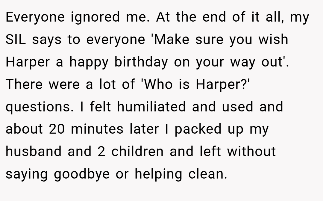 Everyone ignored me. At the end of it all, my SIL says to everyone 'Make sure you wish Harper a happy birthday on your way out'. There were a lot of 'Who is Harper?' questions. I felt humiliated and used and about 20 minutes later I packed up my husband and 2 children and left without saying goodbye or helping clean.