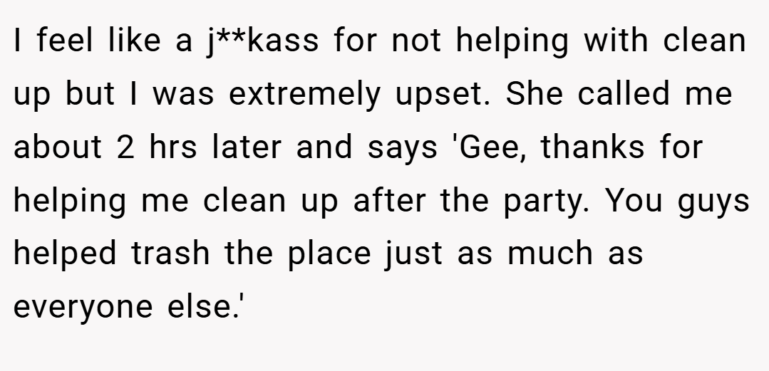 I feel like a j**kass for not helping with clean up but I was extremely upset. She called me about 2 hrs later and says 'Gee, thanks for helping me clean up after the party. You guys helped trash the place just as much as everyone else.'