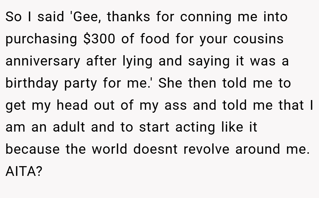 So I said 'Gee, thanks for conning me into purchasing $300 of food for your cousins anniversary after lying and saying it was a birthday party for me.' She then told me to get my head out of my ass and told me that I am an adult and to start acting like it because the world doesnt revolve around me. AITA?
