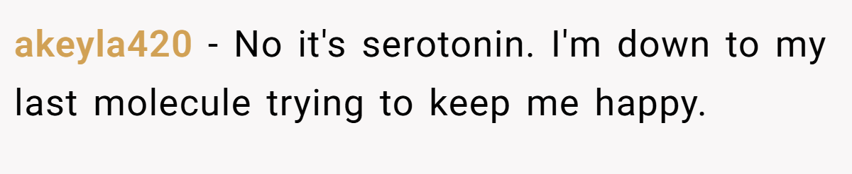 akeyla420 − No it's serotonin. I'm down to my last molecule trying to keep me happy.