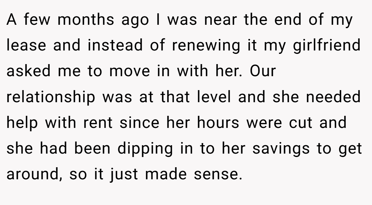 A few months ago I was near the end of my lease and instead of renewing it my girlfriend asked me to move in with her. Our relationship was at that level and she needed help with rent since her hours were cut and she had been dipping in to her savings to get around, so it just made sense.