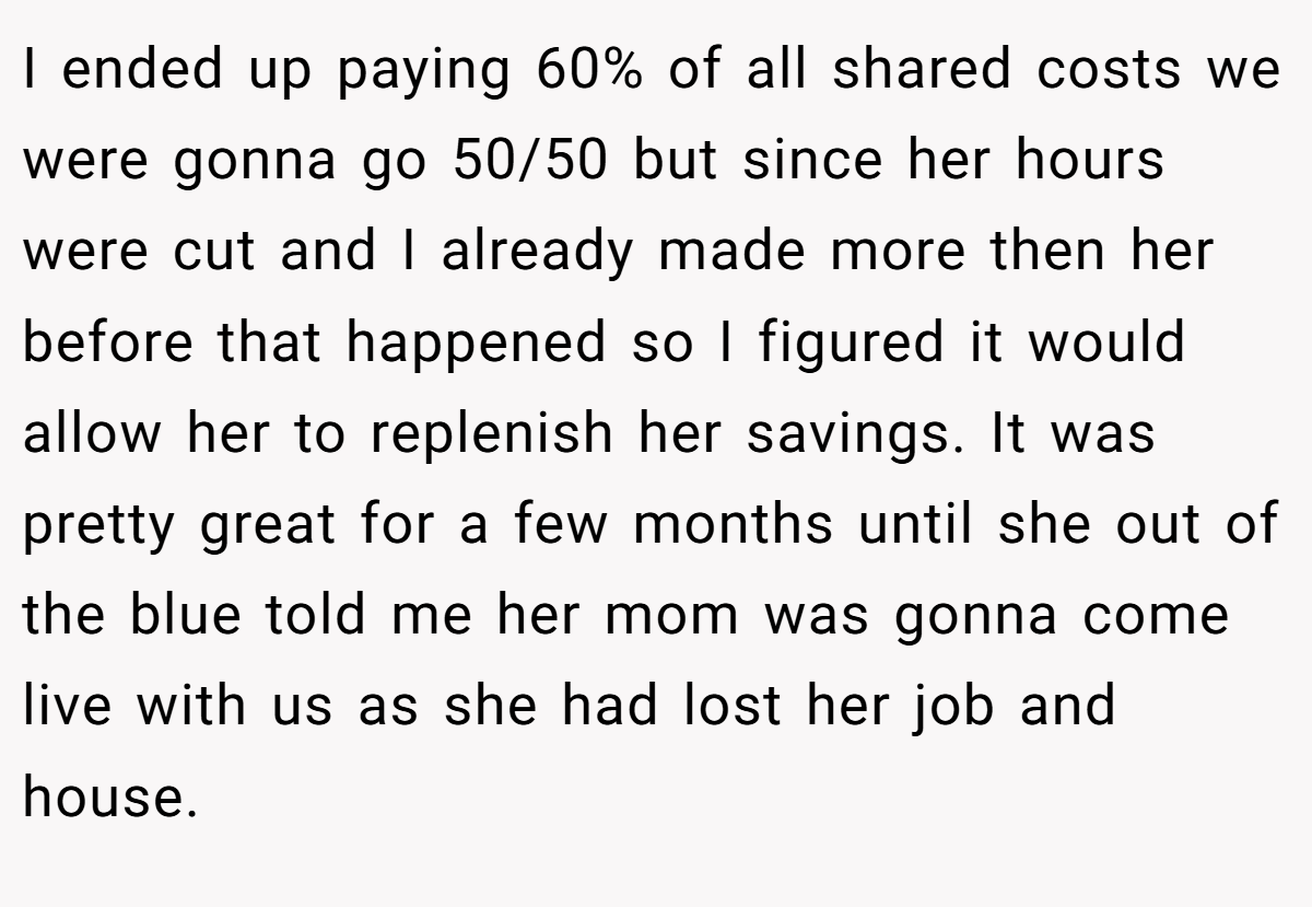 I ended up paying 60% of all shared costs we were gonna go 50/50 but since her hours were cut and I already made more then her before that happened so I figured it would allow her to replenish her savings. It was pretty great for a few months until she out of the blue told me her mom was gonna come live with us as she had lost her job and house.