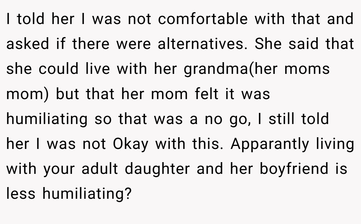 I told her I was not comfortable with that and asked if there were alternatives. She said that she could live with her grandma(her moms mom) but that her mom felt it was humiliating so that was a no go, I still told her I was not Okay with this. Apparantly living with your adult daughter and her boyfriend is less humiliating?